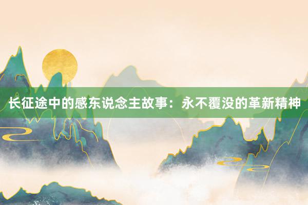 长征途中的感东说念主故事:永不覆没的革新精神